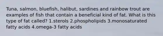 Tuna, salmon, bluefish, halibut, sardines and rainbow trout are examples of fish that contain a beneficial kind of fat. What is this type of fat called? 1.sterols 2.phospholipids 3.monosaturated fatty acids 4.omega-3 fatty acids