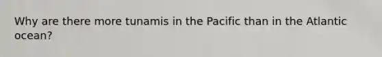Why are there more tunamis in the Pacific than in the Atlantic ocean?