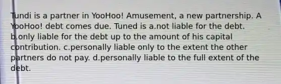 Tundi is a partner in YooHoo! Amusement, a new partnership. A YooHoo! debt comes due. Tuned is a.not liable for the debt. b.only liable for the debt up to the amount of his capital contribution. c.personally liable only to the extent the other partners do not pay. d.personally liable to the full extent of the debt.