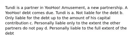 Tundi is a partner in YooHoo! Amusement, a new partnership. A YooHoo! debt comes due. Tundi is a. Not liable for the debt b. Only liable for the debt up to the amount of his capital contribution c. Personally liable only to the extent the other partners do not pay d. Personally liable to the full extent of the debt