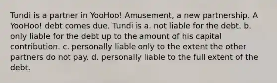 Tundi is a partner in YooHoo! Amusement, a new partnership. A YooHoo! debt comes due. Tundi is a. not liable for the debt. b. only liable for the debt up to the amount of his capital contribution. c. personally liable only to the extent the other partners do not pay. d. personally liable to the full extent of the debt.