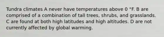 Tundra climates A never have temperatures above 0 °F. B are comprised of a combination of tall trees, shrubs, and grasslands. C are found at both high latitudes and high altitudes. D are not currently affected by global warming.