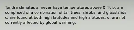 Tundra climates a. never have temperatures above 0 °F. b. are comprised of a combination of tall trees, shrubs, and grasslands. c. are found at both high latitudes and high altitudes. d. are not currently affected by global warming.