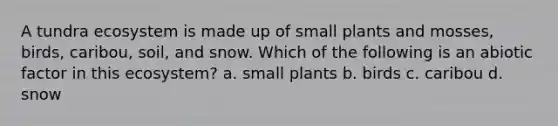 A tundra ecosystem is made up of small plants and mosses, birds, caribou, soil, and snow. Which of the following is an abiotic factor in this ecosystem? a. small plants b. birds c. caribou d. snow