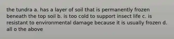 the tundra a. has a layer of soil that is permanently frozen beneath the top soil b. is too cold to support insect life c. is resistant to environmental damage because it is usually frozen d. all o the above