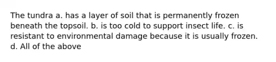 The tundra a. has a layer of soil that is permanently frozen beneath the topsoil. b. is too cold to support insect life. c. is resistant to environmental damage because it is usually frozen. d. All of the above