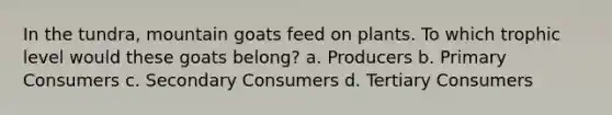 In the tundra, mountain goats feed on plants. To which trophic level would these goats belong? a. Producers b. Primary Consumers c. Secondary Consumers d. Tertiary Consumers