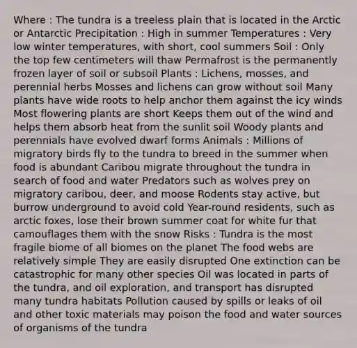 Where : The tundra is a treeless plain that is located in the Arctic or Antarctic Precipitation : High in summer Temperatures : Very low winter temperatures, with short, cool summers Soil : Only the top few centimeters will thaw Permafrost is the permanently frozen layer of soil or subsoil Plants : Lichens, mosses, and perennial herbs Mosses and lichens can grow without soil Many plants have wide roots to help anchor them against the icy winds Most flowering plants are short Keeps them out of the wind and helps them absorb heat from the sunlit soil Woody plants and perennials have evolved dwarf forms Animals : Millions of migratory birds fly to the tundra to breed in the summer when food is abundant Caribou migrate throughout the tundra in search of food and water Predators such as wolves prey on migratory caribou, deer, and moose Rodents stay active, but burrow underground to avoid cold Year-round residents, such as arctic foxes, lose their brown summer coat for white fur that camouflages them with the snow Risks : Tundra is the most fragile biome of all biomes on the planet The food webs are relatively simple They are easily disrupted One extinction can be catastrophic for many other species Oil was located in parts of the tundra, and oil exploration, and transport has disrupted many tundra habitats Pollution caused by spills or leaks of oil and other toxic materials may poison the food and water sources of organisms of the tundra