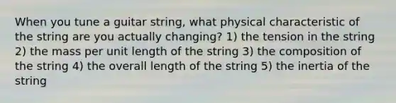 When you tune a guitar string, what physical characteristic of the string are you actually changing? 1) the tension in the string 2) the mass per unit length of the string 3) the composition of the string 4) the overall length of the string 5) the inertia of the string