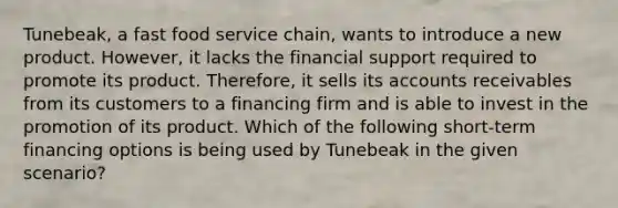 Tunebeak, a fast food service chain, wants to introduce a new product. However, it lacks the financial support required to promote its product. Therefore, it sells its accounts receivables from its customers to a financing firm and is able to invest in the promotion of its product. Which of the following short-term financing options is being used by Tunebeak in the given scenario?