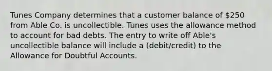 Tunes Company determines that a customer balance of 250 from Able Co. is uncollectible. Tunes uses the allowance method to account for bad debts. The entry to write off Able's uncollectible balance will include a (debit/credit) to the Allowance for Doubtful Accounts.