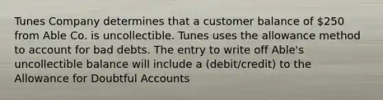 Tunes Company determines that a customer balance of 250 from Able Co. is uncollectible. Tunes uses the allowance method to account for bad debts. The entry to write off Able's uncollectible balance will include a (debit/credit) to the Allowance for Doubtful Accounts