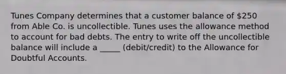 Tunes Company determines that a customer balance of 250 from Able Co. is uncollectible. Tunes uses the allowance method to account for bad debts. The entry to write off the uncollectible balance will include a _____ (debit/credit) to the Allowance for Doubtful Accounts.