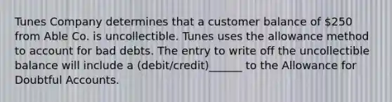 Tunes Company determines that a customer balance of 250 from Able Co. is uncollectible. Tunes uses the allowance method to account for bad debts. The entry to write off the uncollectible balance will include a (debit/credit)______ to the Allowance for Doubtful Accounts.