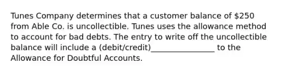 Tunes Company determines that a customer balance of 250 from Able Co. is uncollectible. Tunes uses the allowance method to account for bad debts. The entry to write off the uncollectible balance will include a (debit/credit)________________ to the Allowance for Doubtful Accounts.