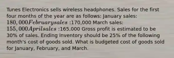 Tunes Electronics sells wireless headphones. Sales for the first four months of the year are as follows: January sales: 180,000 February sales:170,000 March sales: 155,000 April sales:165,000 Gross profit is estimated to be 30% of sales. Ending inventory should be 25% of the following month's cost of goods sold. What is budgeted cost of goods sold for January, February, and March.