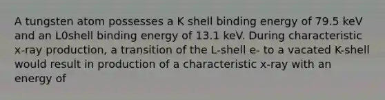 A tungsten atom possesses a K shell binding energy of 79.5 keV and an L0shell binding energy of 13.1 keV. During characteristic x-ray production, a transition of the L-shell e- to a vacated K-shell would result in production of a characteristic x-ray with an energy of