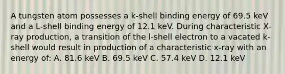 A tungsten atom possesses a k-shell binding energy of 69.5 keV and a L-shell binding energy of 12.1 keV. During characteristic X-ray production, a transition of the l-shell electron to a vacated k-shell would result in production of a characteristic x-ray with an energy of: A. 81.6 keV B. 69.5 keV C. 57.4 keV D. 12.1 keV