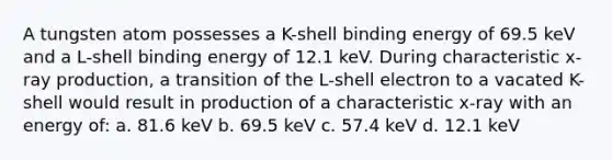 A tungsten atom possesses a K-shell binding energy of 69.5 keV and a L-shell binding energy of 12.1 keV. During characteristic x-ray production, a transition of the L-shell electron to a vacated K-shell would result in production of a characteristic x-ray with an energy of: a. 81.6 keV b. 69.5 keV c. 57.4 keV d. 12.1 keV