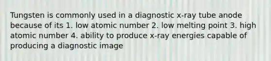 Tungsten is commonly used in a diagnostic x-ray tube anode because of its 1. low atomic number 2. low melting point 3. high atomic number 4. ability to produce x-ray energies capable of producing a diagnostic image