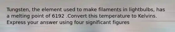 Tungsten, the element used to make filaments in lightbulbs, has a melting point of 6192 .Convert this temperature to Kelvins. Express your answer using four significant figures