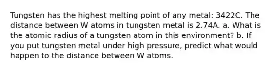 Tungsten has the highest melting point of any metal: 3422C. The distance between W atoms in tungsten metal is 2.74A. a. What is the atomic radius of a tungsten atom in this environment? b. If you put tungsten metal under high pressure, predict what would happen to the distance between W atoms.