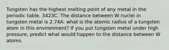 Tungsten has the highest melting point of any metal in the periodic table. 3423C. The distance between W nuclei in tungsten metal is 2.74A. what is the atomic radius of a tungsten atom in this environment? If you put tungsten metal under high pressure, predict what would happen to the distance between W atoms.