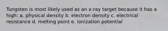 Tungsten is most likely used as an x-ray target because it has a high: a. physical density b. electron density c. electrical resistance d. melting point e. ionization potential