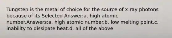 Tungsten is the metal of choice for the source of x-ray photons because of its Selected Answer:a. high atomic number.Answers:a. high atomic number.b. low melting point.c. inability to dissipate heat.d. all of the above