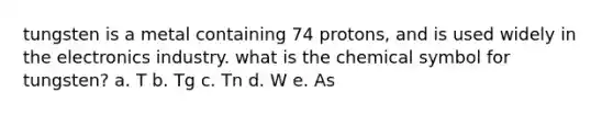 tungsten is a metal containing 74 protons, and is used widely in the electronics industry. what is the chemical symbol for tungsten? a. T b. Tg c. Tn d. W e. As