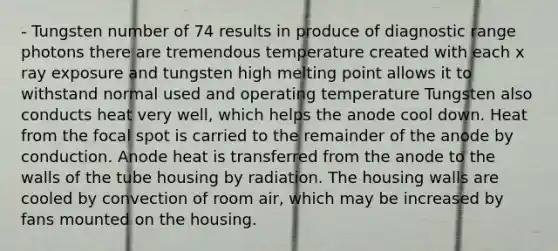 - Tungsten number of 74 results in produce of diagnostic range photons there are tremendous temperature created with each x ray exposure and tungsten high melting point allows it to withstand normal used and operating temperature Tungsten also conducts heat very well, which helps the anode cool down. Heat from the focal spot is carried to the remainder of the anode by conduction. Anode heat is transferred from the anode to the walls of the tube housing by radiation. The housing walls are cooled by convection of room air, which may be increased by fans mounted on the housing.