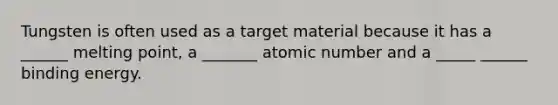 Tungsten is often used as a target material because it has a ______ melting point, a _______ atomic number and a _____ ______ binding energy.