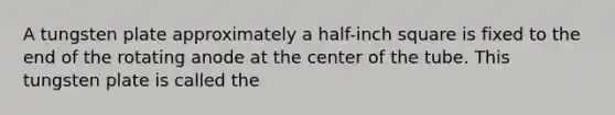 A tungsten plate approximately a half-inch square is fixed to the end of the rotating anode at the center of the tube. This tungsten plate is called the