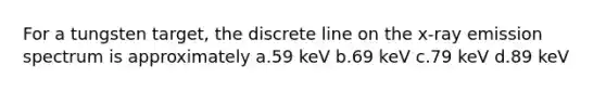 For a tungsten target, the discrete line on the x-ray emission spectrum is approximately a.59 keV b.69 keV c.79 keV d.89 keV