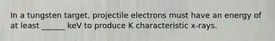 In a tungsten target, projectile electrons must have an energy of at least ______ keV to produce K characteristic x-rays.