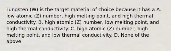 Tungsten (W) is the target material of choice because it has a A. low atomic (Z) number, high melting point, and high thermal conductivity. B. high atomic (Z) number, low melting point, and high thermal conductivity. C. high atomic (Z) number, high melting point, and low thermal conductivity. D. None of the above