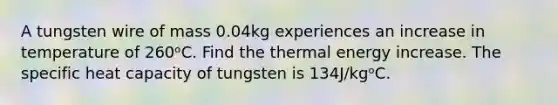 A tungsten wire of mass 0.04kg experiences an increase in temperature of 260ᵒC. Find the thermal energy increase. The specific heat capacity of tungsten is 134J/kgᵒC.