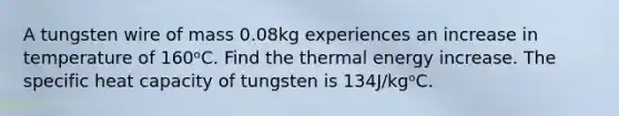 A tungsten wire of mass 0.08kg experiences an increase in temperature of 160ᵒC. Find the thermal energy increase. The specific heat capacity of tungsten is 134J/kgᵒC.