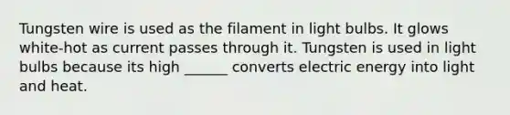 Tungsten wire is used as the filament in light bulbs. It glows white-hot as current passes through it. Tungsten is used in light bulbs because its high ______ converts electric energy into light and heat.