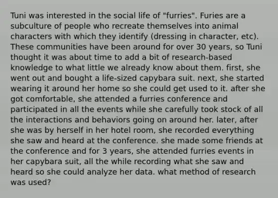 Tuni was interested in the social life of "furries". Furies are a subculture of people who recreate themselves into animal characters with which they identify (dressing in character, etc). These communities have been around for over 30 years, so Tuni thought it was about time to add a bit of research-based knowledge to what little we already know about them. first, she went out and bought a life-sized capybara suit. next, she started wearing it around her home so she could get used to it. after she got comfortable, she attended a furries conference and participated in all the events while she carefully took stock of all the interactions and behaviors going on around her. later, after she was by herself in her hotel room, she recorded everything she saw and heard at the conference. she made some friends at the conference and for 3 years, she attended furries events in her capybara suit, all the while recording what she saw and heard so she could analyze her data. what method of research was used?