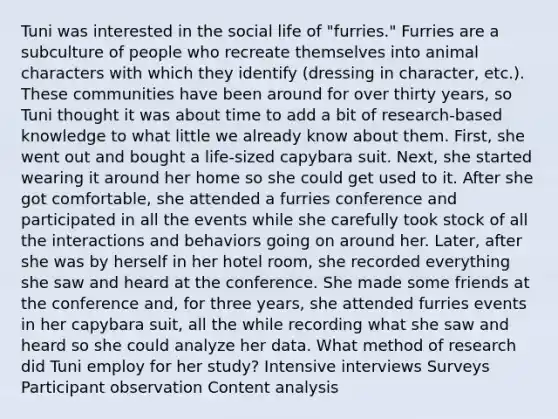 Tuni was interested in the social life of "furries." Furries are a subculture of people who recreate themselves into animal characters with which they identify (dressing in character, etc.). These communities have been around for over thirty years, so Tuni thought it was about time to add a bit of research-based knowledge to what little we already know about them. First, she went out and bought a life-sized capybara suit. Next, she started wearing it around her home so she could get used to it. After she got comfortable, she attended a furries conference and participated in all the events while she carefully took stock of all the interactions and behaviors going on around her. Later, after she was by herself in her hotel room, she recorded everything she saw and heard at the conference. She made some friends at the conference and, for three years, she attended furries events in her capybara suit, all the while recording what she saw and heard so she could analyze her data. What method of research did Tuni employ for her study? Intensive interviews Surveys Participant observation Content analysis