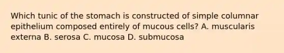 Which tunic of <a href='https://www.questionai.com/knowledge/kLccSGjkt8-the-stomach' class='anchor-knowledge'>the stomach</a> is constructed of simple columnar epithelium composed entirely of mucous cells? A. muscularis externa B. serosa C. mucosa D. submucosa