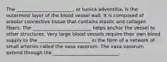 The ________________________, or tunica adventitia, is the outermost layer of the blood vessel wall. It is composed of areolar connective tissue that contains elastic and collagen fibers. The _________________________ helps anchor the vessel to other structures. Very large blood vessels require their own blood supply to the ______________________ in the form of a network of small arteries called the vasa vasorum. The vasa vasorum extend through the ____________________________.