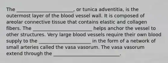 The ________________________, or tunica adventitia, is the outermost layer of the blood vessel wall. It is composed of areolar connective tissue that contains elastic and collagen fibers. The _________________________ helps anchor the vessel to other structures. Very large blood vessels require their own blood supply to the ______________________ in the form of a network of small arteries called the vasa vasorum. The vasa vasorum extend through the ____________________________.