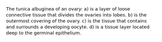 The tunica albuginea of an ovary: a) is a layer of loose connective tissue that divides the ovaries into lobes. b) is the outermost covering of the ovary. c) is the tissue that contains and surrounds a developing oocyte. d) is a tissue layer located deep to the germinal epithelium.