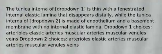 The tunica interna of [dropdown 1] is thin with a fenestrated internal elastic lamina that disappears distally, while the tunica interna of [dropdown 2] is made of endothelium and a basement membrane with no internal elastic lamina. Dropdown 1 choices: arterioles elastic arteries muscular arteries muscular venules veins Dropdown 2 choices: arterioles elastic arteries muscular arteries muscular venules veins