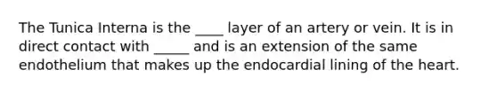 The Tunica Interna is the ____ layer of an artery or vein. It is in direct contact with _____ and is an extension of the same endothelium that makes up the endocardial lining of the heart.