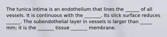 The tunica intima is an endothelium that lines the ______ of all vessels. It is continuous with the _______. Its slick surface reduces ______. The subendothelial layer in vessels is larger than _____ mm; it is the _______ tissue _______ membrane.