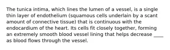 The tunica intima, which lines the lumen of a vessel, is a single thin layer of endothelium (squamous cells underlain by a scant amount of connective tissue) that is continuous with the endocardium of the heart. Its cells fit closely together, forming an extremely smooth blood vessel lining that helps decrease ____ as blood flows through the vessel.