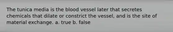 The tunica media is the blood vessel later that secretes chemicals that dilate or constrict the vessel, and is the site of material exchange. a. true b. false